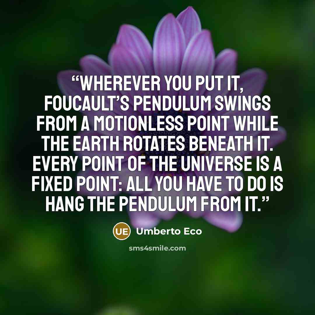 “Wherever you put it, Foucault’s Pendulum swings from a motionless point while the earth rotates beneath it. Every point of the universe is a fixed point: all you have to do is hang the Pendulum from it.” quote by Umberto Eco