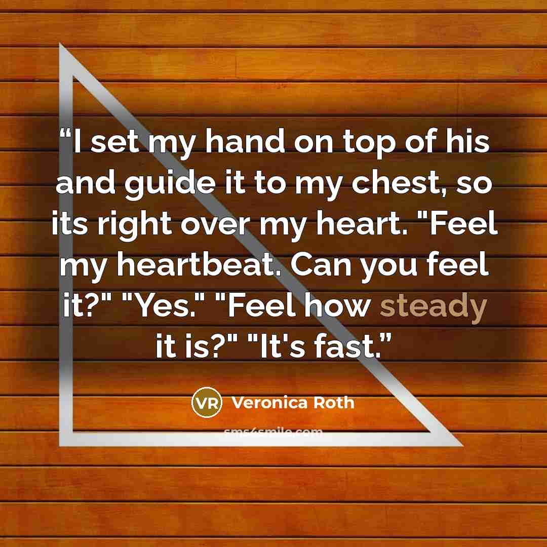 “I set my hand on top of his and guide it to my chest, so its right over my heart. "Feel my heartbeat. Can you feel it?" "Yes." "Feel how steady it is?" "It's fast.” quote by Veronica Roth