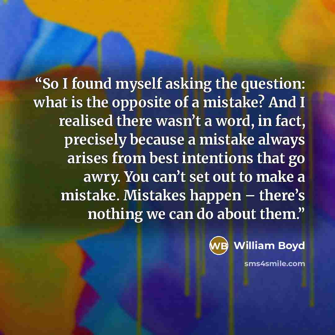 “So I found myself asking the question: what is the opposite of a mistake? And I realised there wasn’t a word, in fact, precisely because a mistake always arises from best intentions that go awry. You can’t set out to make a mistake. Mistakes happen – there’s nothing we can do about them.” quote by William Boyd
