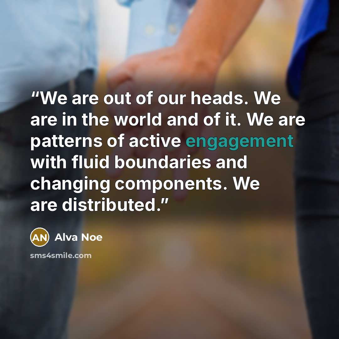 “We are out of our heads. We are in the world and of it. We are patterns of active engagement with fluid boundaries and changing components. We are distributed.” quote by Alva Noë