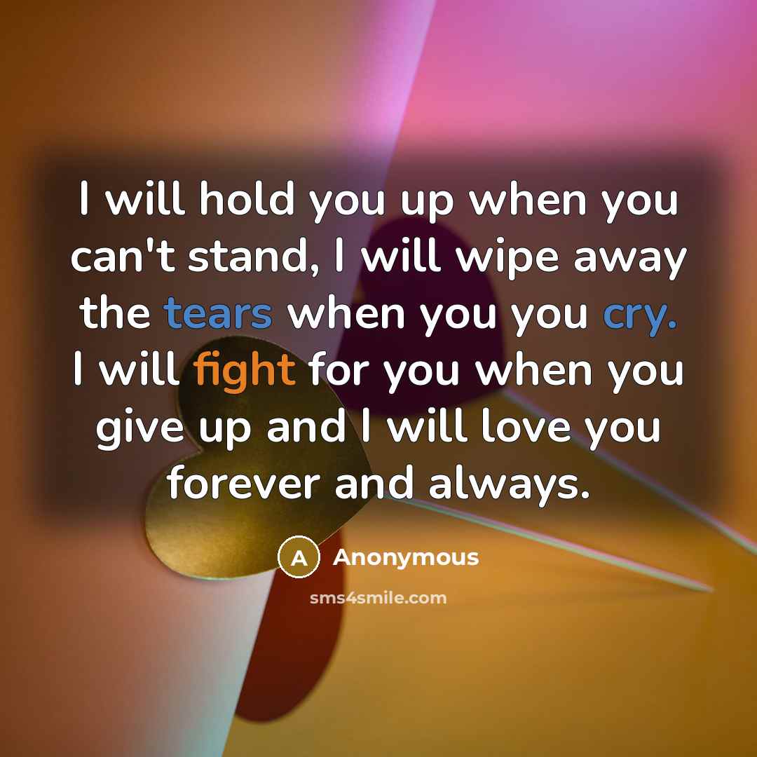 “I will hold you up when you can't stand, I will wipe away the tears when you you cry. I will fight for you when you give up and I will love you forever and always.” quote by Anonymous