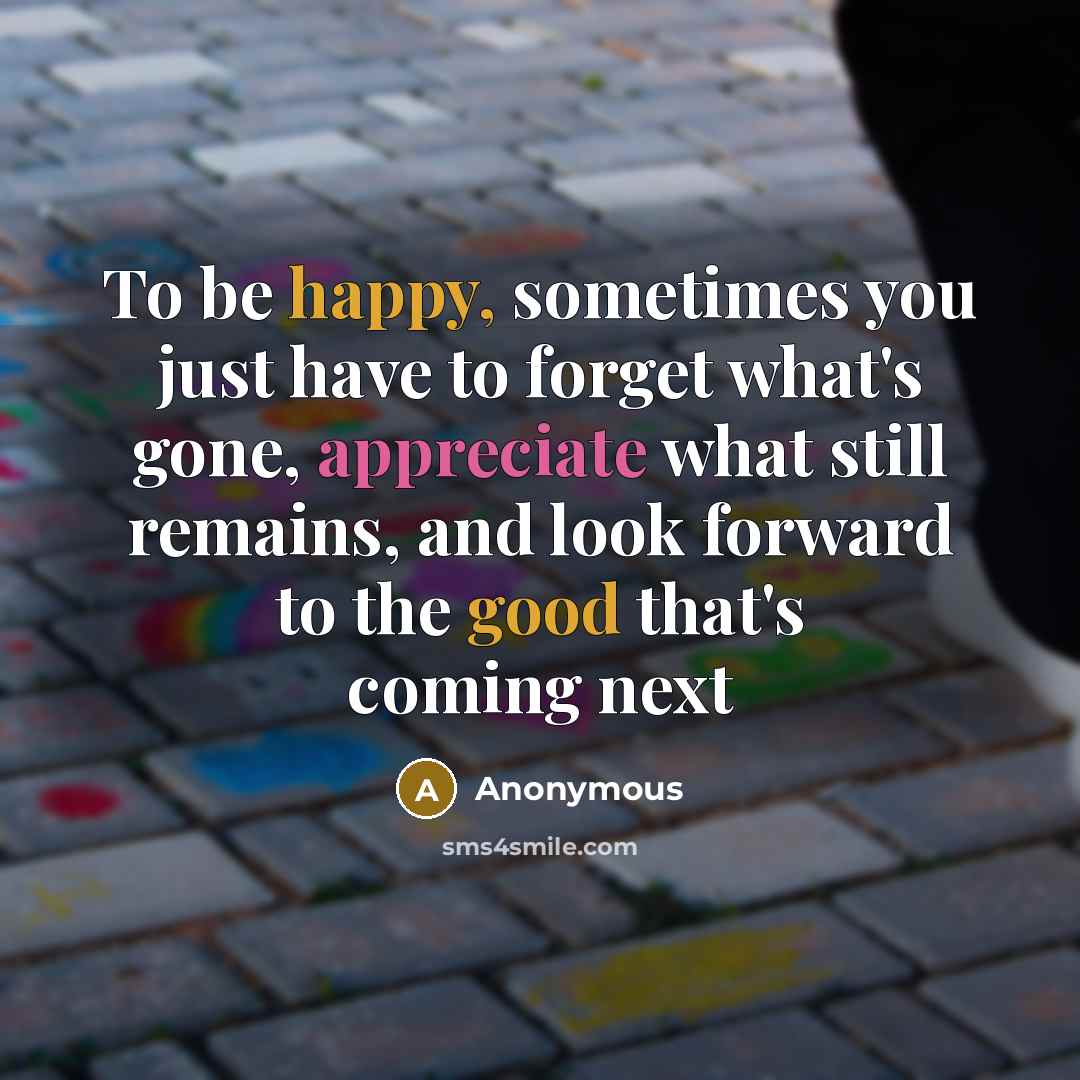 “To be happy, sometimes you just have to forget what's gone, appreciate what still remains, and look forward to the good that's coming next” quote by Anonymous