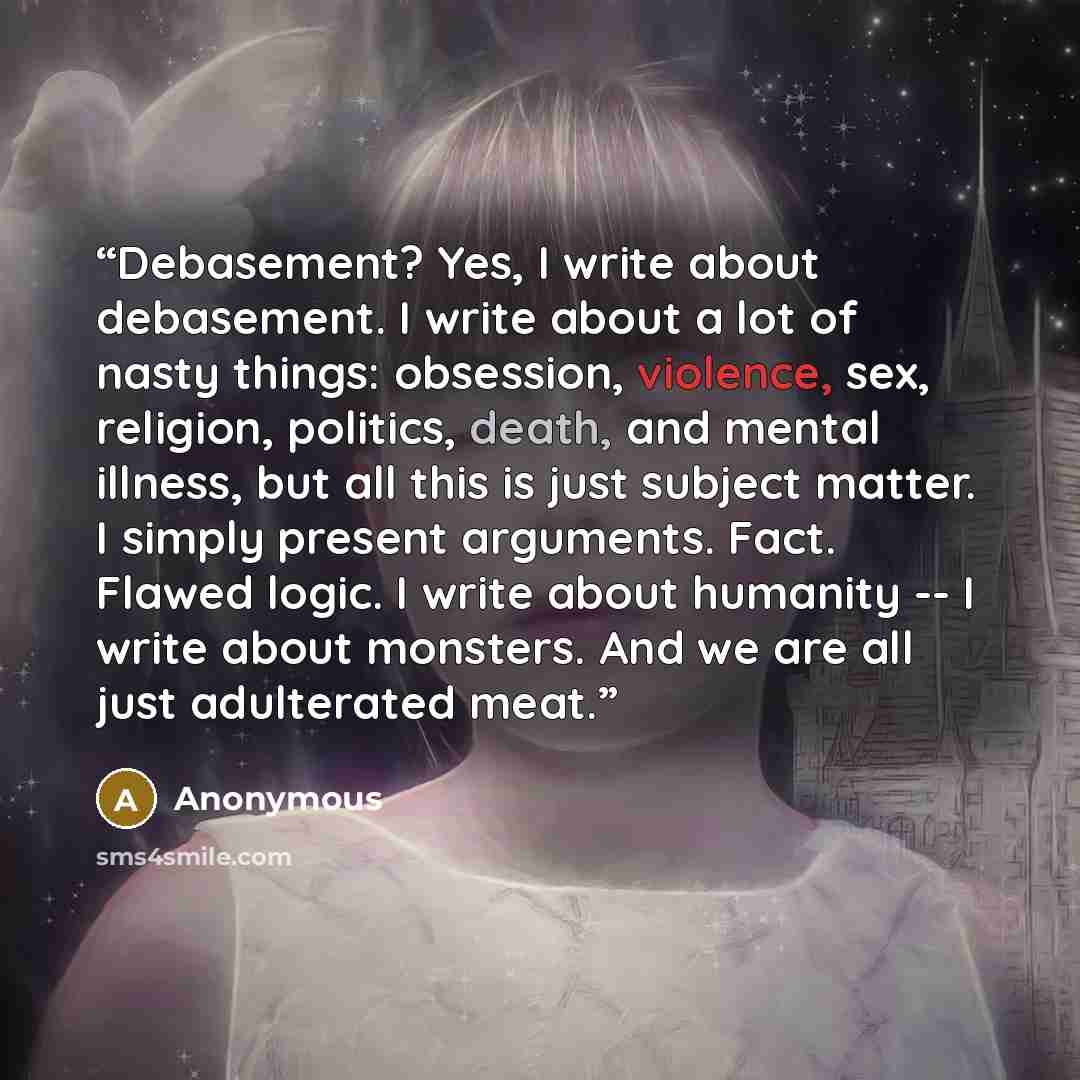 “Debasement? Yes, I write about debasement. I write about a lot of nasty things: obsession, violence, sex, religion, politics, death, and mental illness, but all this is just subject matter. I simply present arguments. Fact. Flawed logic. I write about humanity -- I write about monsters. And we are…” quote by Anonymous