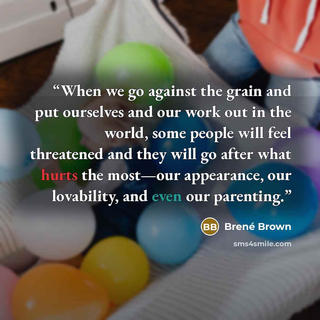“When we go against the grain and put ourselves and our work out in the world, some people will feel threatened and they will go after what hurts the most—our appearance, our lovability, and even our parenting.” quote by Brené Brown