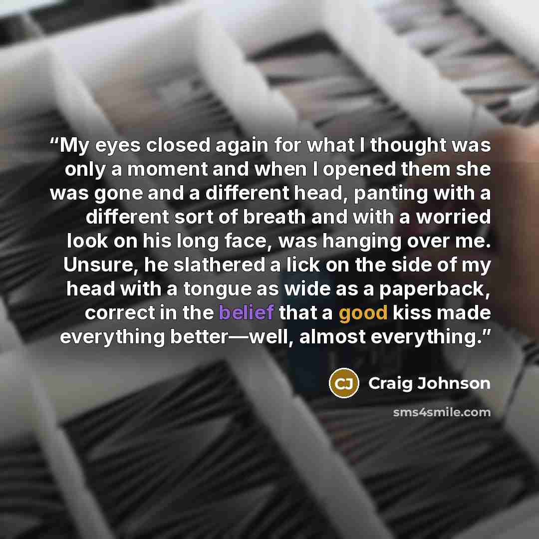 “My eyes closed again for what I thought was only a moment and when I opened them she was gone and a different head, panting with a different sort of breath and with a worried look on his long face, was hanging over me. Unsure, he slathered a lick on the side of my head with a tongue as wide as a…” quote by Craig Johnson