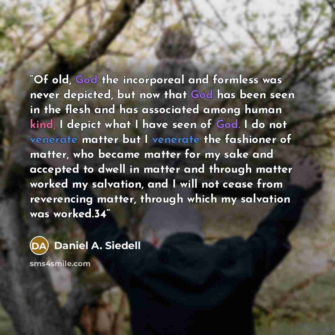 “Of old, God the incorporeal and formless was never depicted, but now that God has been seen in the flesh and has associated among human kind, I depict what I have seen of God. I do not venerate matter but I venerate the fashioner of matter, who became matter for my sake and accepted to dwell in…” quote by Daniel A. Siedell