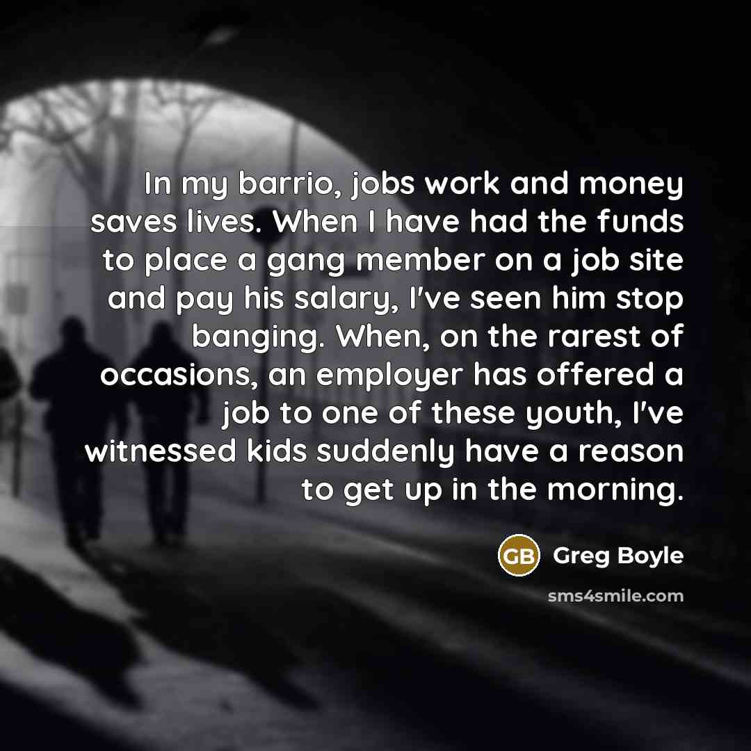 “In my barrio, jobs work and money saves lives. When I have had the funds to place a gang member on a job site and pay his salary, I've seen him stop banging. When, on the rarest of occasions, an employer has offered a job to one of these youth, I've witnessed kids suddenly have a reason to get up…” quote by Greg Boyle