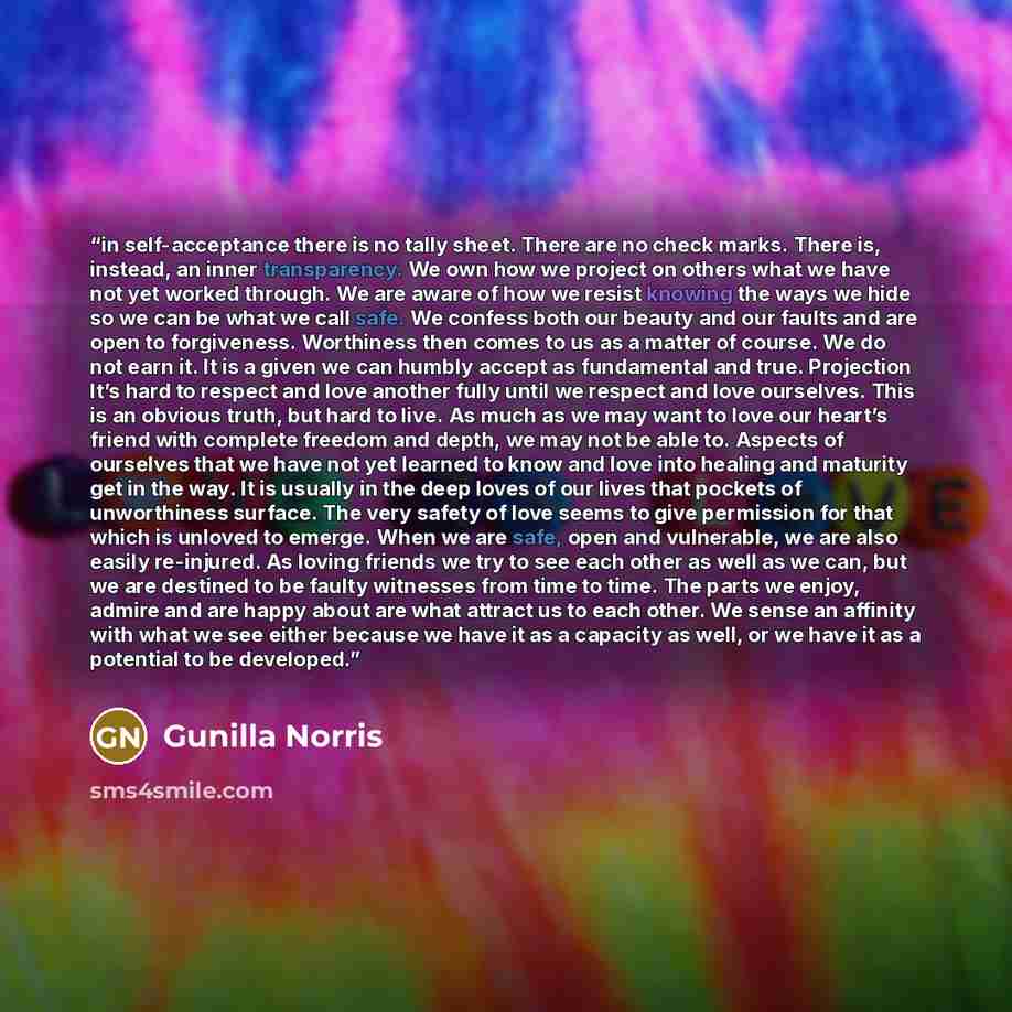“in self-acceptance there is no tally sheet. There are no check marks. There is, instead, an inner transparency. We own how we project on others what we have not yet worked through. We are aware of how we resist knowing the ways we hide so we can be what we call safe. We confess both our beauty and…” quote by Gunilla Norris
