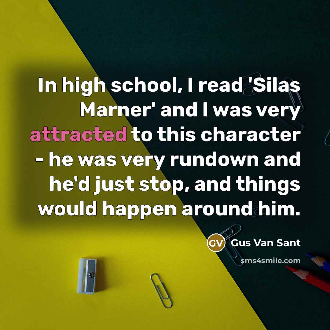 “In high school, I read 'Silas Marner' and I was very attracted to this character - he was very rundown and he'd just stop, and things would happen around him.” quote by Gus Van Sant