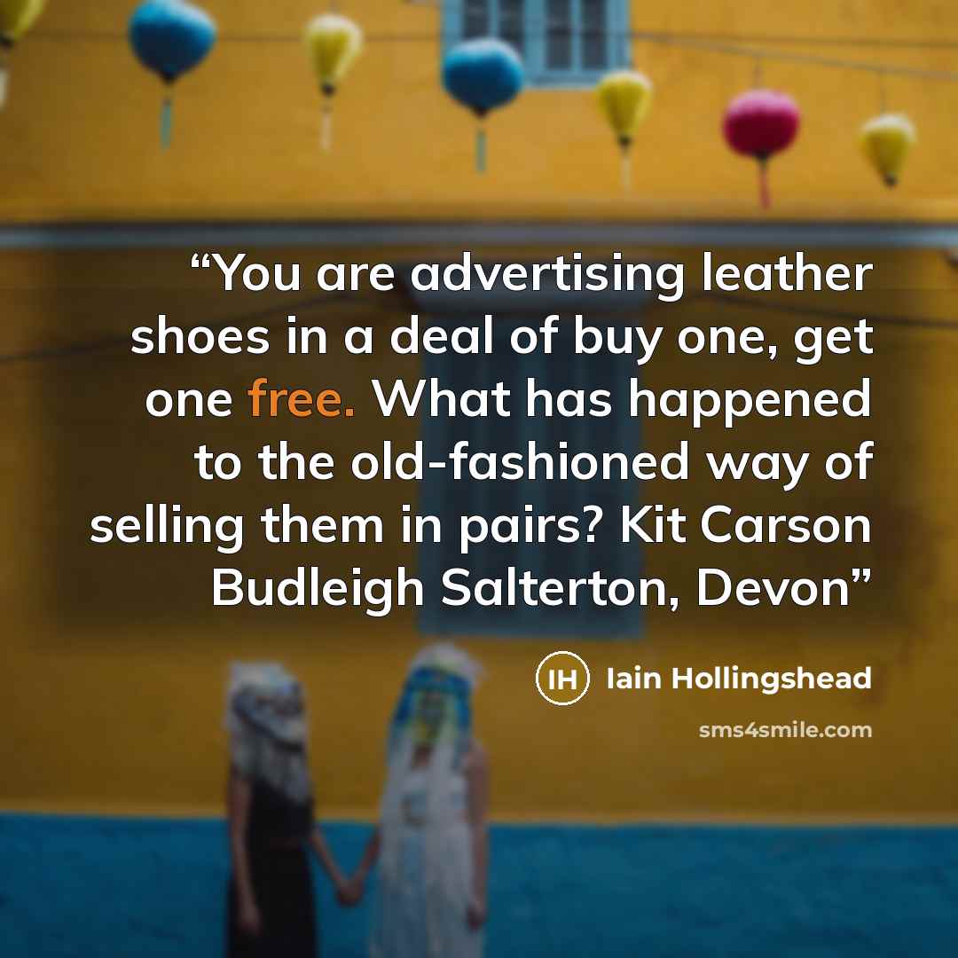 “You are advertising leather shoes in a deal of buy one, get one free. What has happened to the old-fashioned way of selling them in pairs? Kit Carson Budleigh Salterton, Devon” quote by Iain Hollingshead