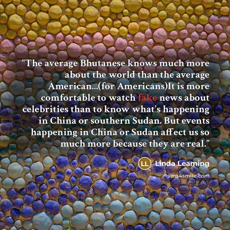 “The average Bhutanese knows much more about the world than the average American...(for Americans)It is more comfortable to watch fake news about celebrities than to know what's happening in China or southern Sudan. But events happening in China or Sudan affect us so much more because they are real.” quote by Linda Leaming