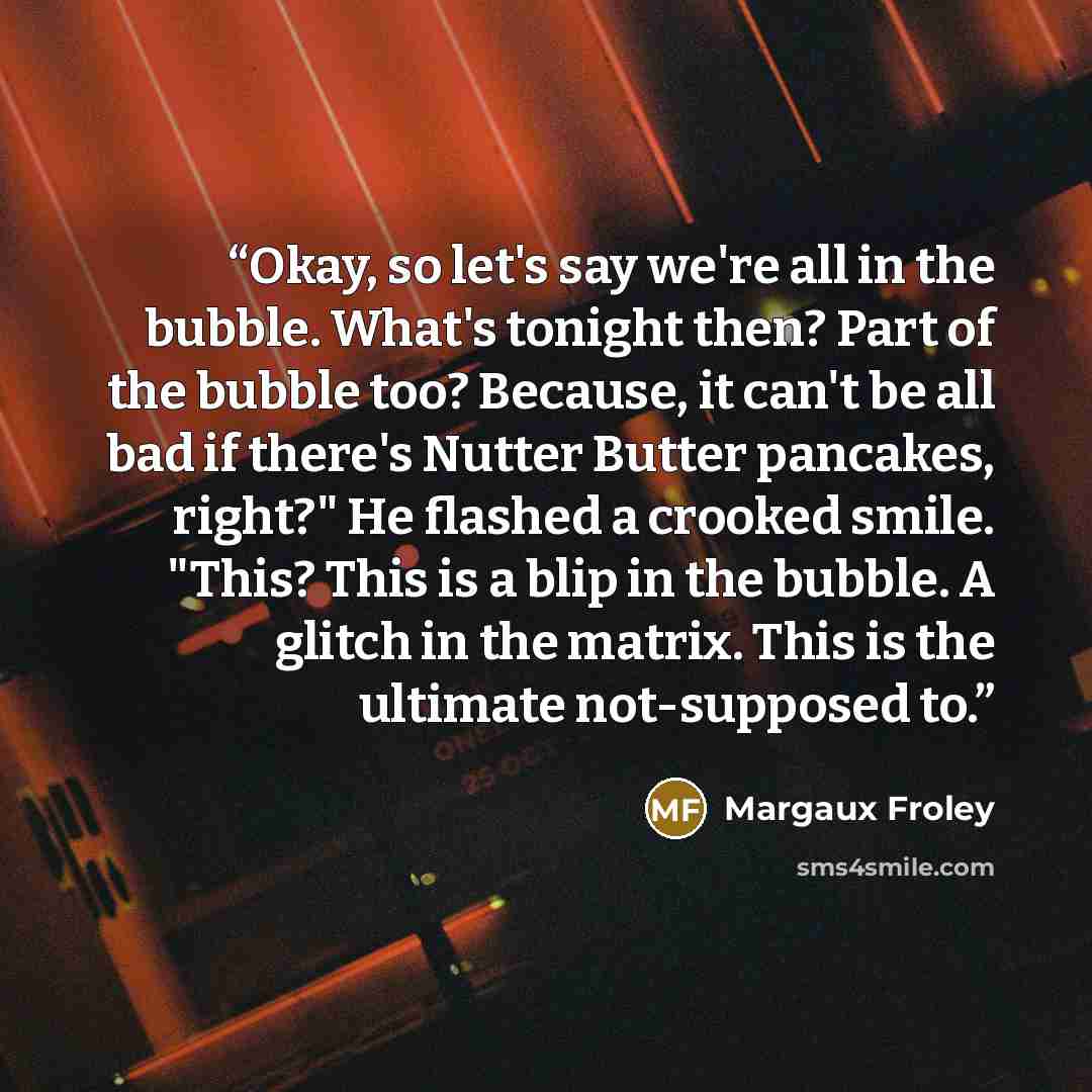 “Okay, so let's say we're all in the bubble. What's tonight then? Part of the bubble too? Because, it can't be all bad if there's Nutter Butter pancakes, right?" He flashed a crooked smile. "This? This is a blip in the bubble. A glitch in the matrix. This is the ultimate not-supposed to.” quote by Margaux Froley