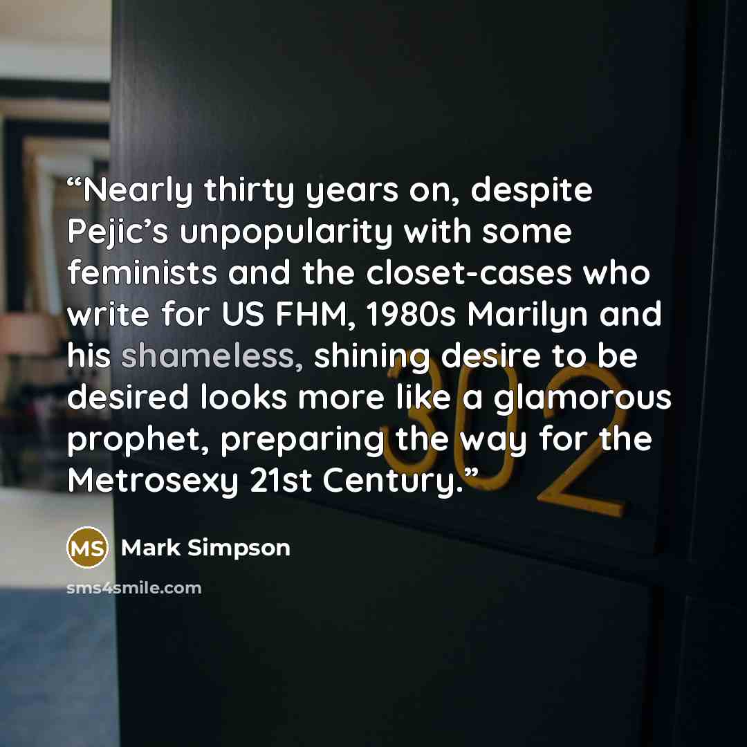 “Nearly thirty years on, despite Pejic’s unpopularity with some feminists and the closet-cases who write for US FHM, 1980s Marilyn and his shameless, shining desire to be desired looks more like a glamorous prophet, preparing the way for the Metrosexy 21st Century.” quote by Mark Simpson