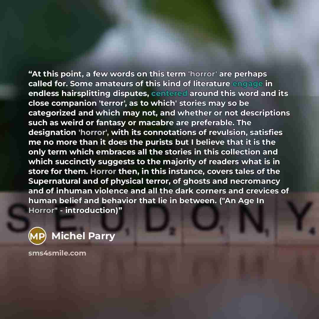 “At this point, a few words on this term 'horror' are perhaps called for. Some amateurs of this kind of literature engage in endless hairsplitting disputes, centered around this word and its close companion 'terror', as to which' stories may so be categorized and which may not, and whether or not…” quote by Michel Parry