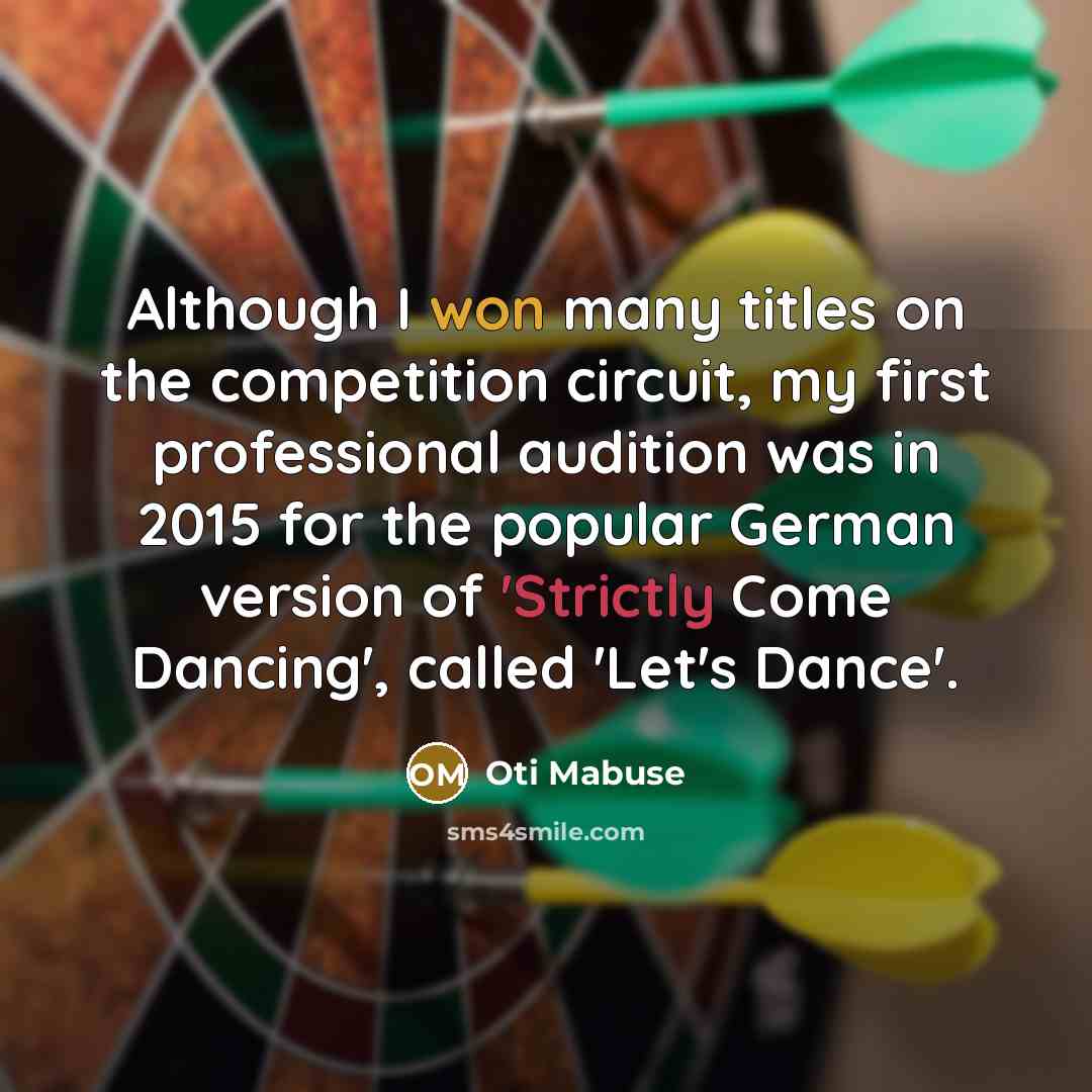 “Although I won many titles on the competition circuit, my first professional audition was in 2015 for the popular German version of 'Strictly Come Dancing', called 'Let's Dance'.” quote by Oti Mabuse