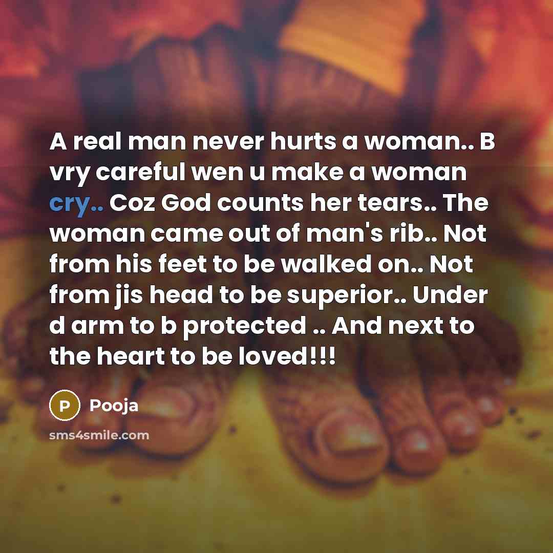 “A real man never hurts a woman.. B vry careful wen u make a woman cry.. Coz God counts her tears.. The woman came out of man's rib.. Not from his feet to be walked on.. Not from jis head to be superior.. Under d arm to b protected .. And next to the heart to be loved!!!” quote by Pooja