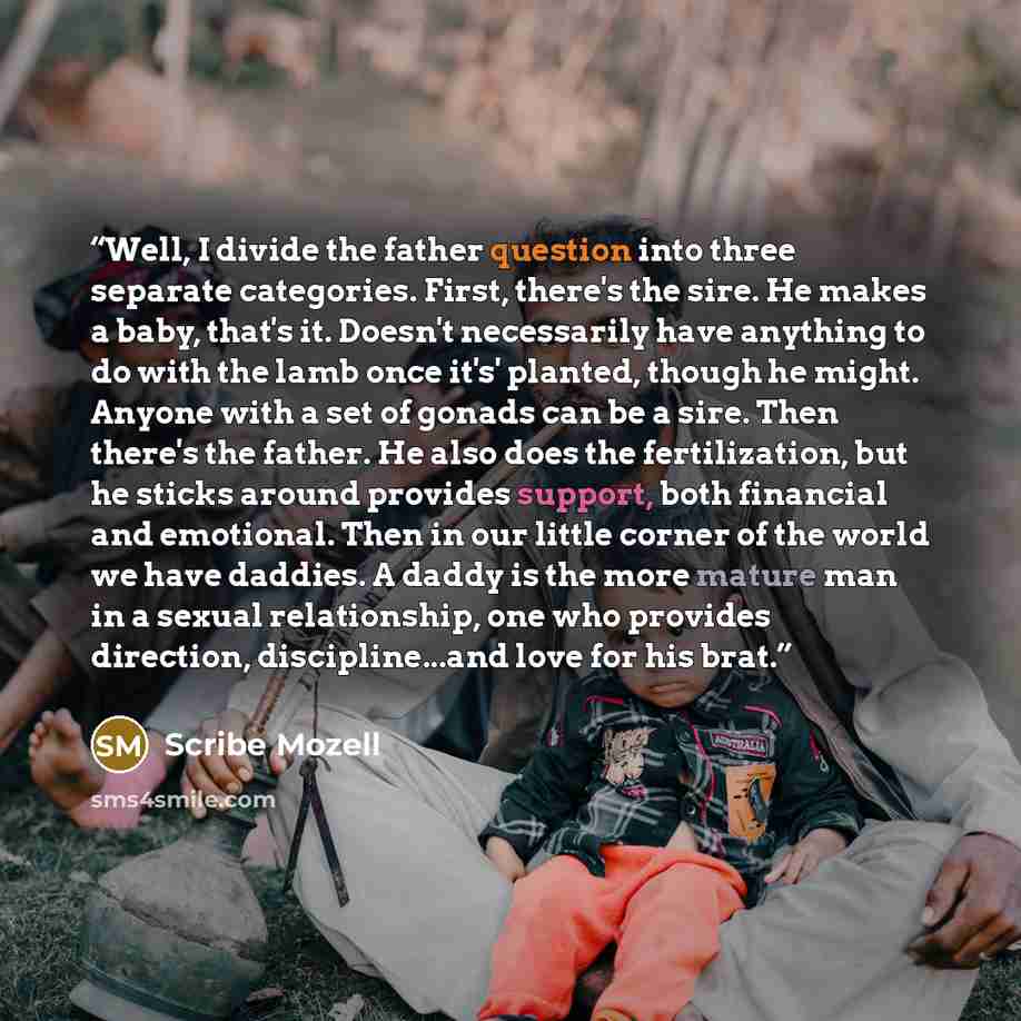 “Well, I divide the father question into three separate categories. First, there's the sire. He makes a baby, that's it. Doesn't necessarily have anything to do with the lamb once it's' planted, though he might. Anyone with a set of gonads can be a sire. Then there's the father. He also does the…” quote by Scribe Mozell