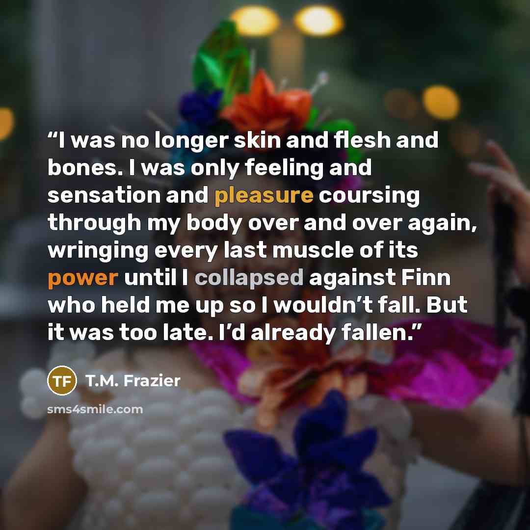 “I was no longer skin and flesh and bones. I was only feeling and sensation and pleasure coursing through my body over and over again, wringing every last muscle of its power until I collapsed against Finn who held me up so I wouldn’t fall. But it was too late. I’d already fallen.” quote by T.M. Frazier