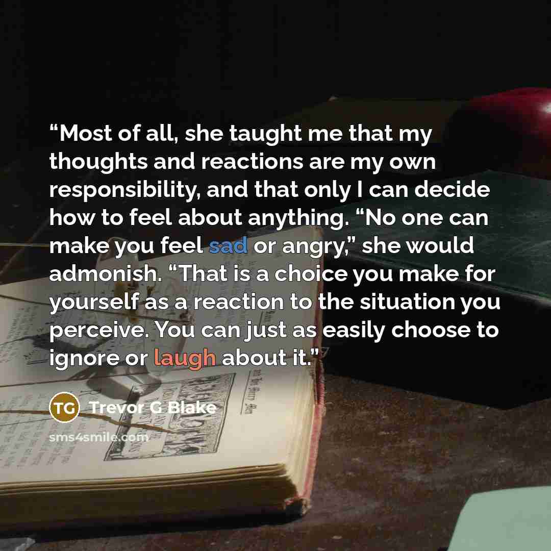 “Most of all, she taught me that my thoughts and reactions are my own responsibility, and that only I can decide how to feel about anything. “No one can make you feel sad or angry,” she would admonish. “That is a choice you make for yourself as a reaction to the situation you perceive. You can just…” quote by Trevor G Blake