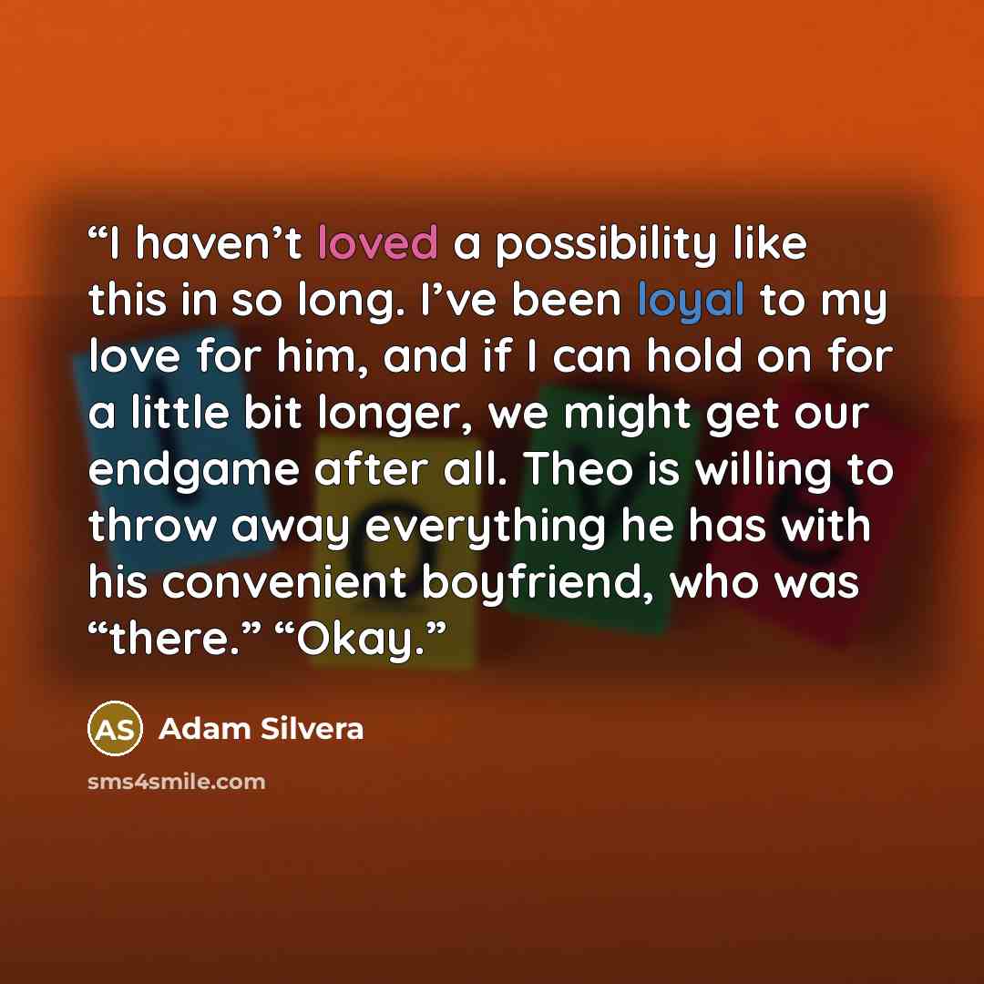 “I haven’t loved a possibility like this in so long. I’ve been loyal to my love for him, and if I can hold on for a little bit longer, we might get our endgame after all. Theo is willing to throw away everything he has with his convenient boyfriend, who was “there.” “Okay.” quote by Adam Silvera
