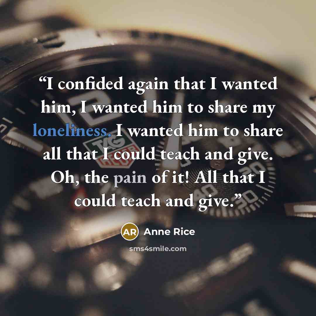 “I confided again that I wanted him, I wanted him to share my loneliness. I wanted him to share all that I could teach and give. Oh, the pain of it! All that I could teach and give.” quote by Anne Rice