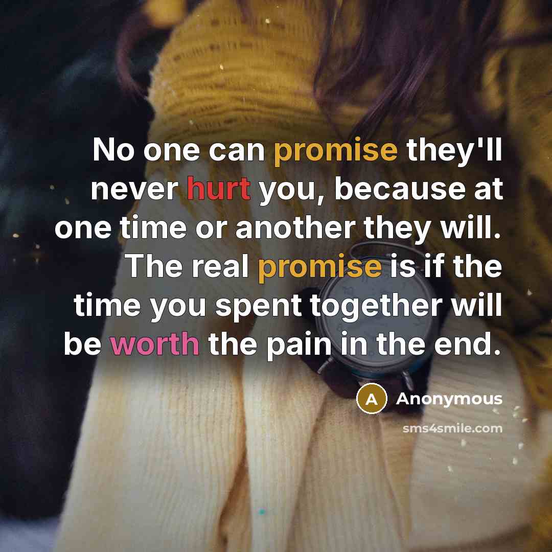 “No one can promise they'll never hurt you, because at one time or another they will. The real promise is if the time you spent together will be worth the pain in the end.” quote by Anonymous