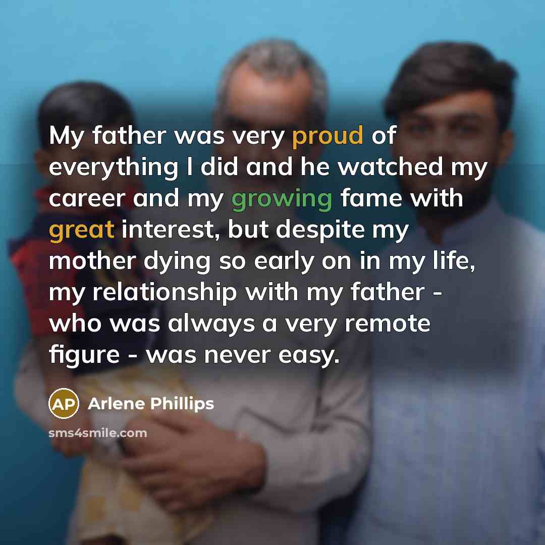 “My father was very proud of everything I did and he watched my career and my growing fame with great interest, but despite my mother dying so early on in my life, my relationship with my father - who was always a very remote figure - was never easy.” quote by Arlene Phillips