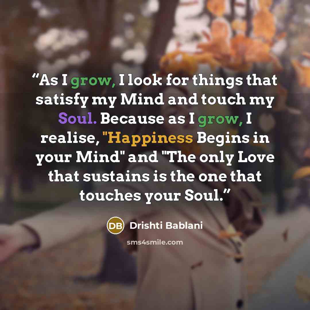 “As I grow, I look for things that satisfy my Mind and touch my Soul. Because as I grow, I realise, "Happiness Begins in your Mind" and "The only Love that sustains is the one that touches your Soul.” quote by Drishti Bablani