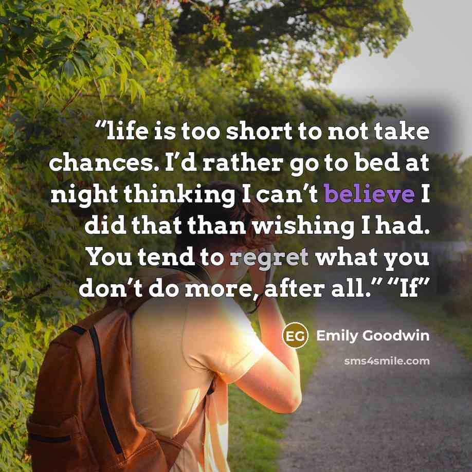 “life is too short to not take chances. I’d rather go to bed at night thinking I can’t believe I did that than wishing I had. You tend to regret what you don’t do more, after all.” “If” quote by Emily Goodwin