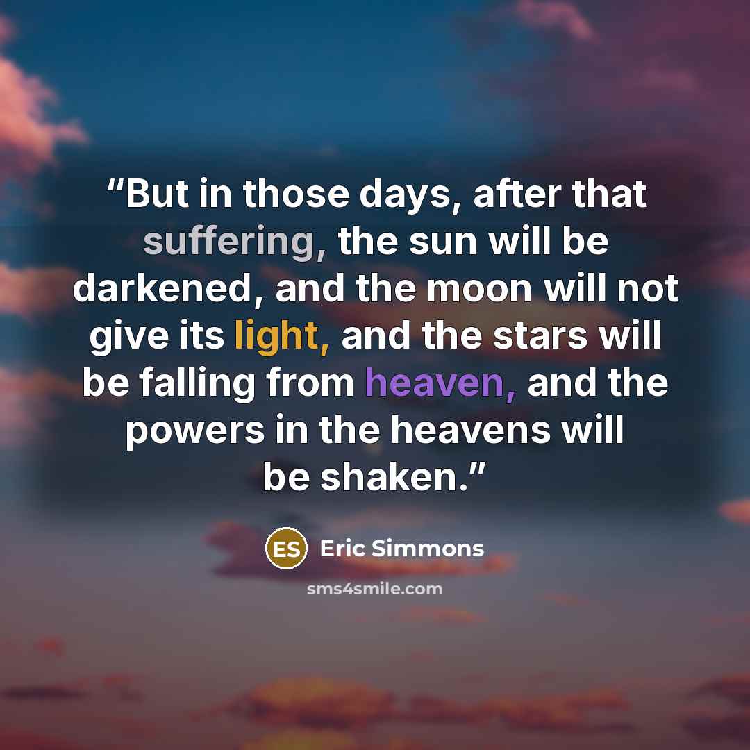 “But in those days, after that suffering, the sun will be darkened, and the moon will not give its light, and the stars will be falling from heaven, and the powers in the heavens will be shaken.” quote by Eric Simmons