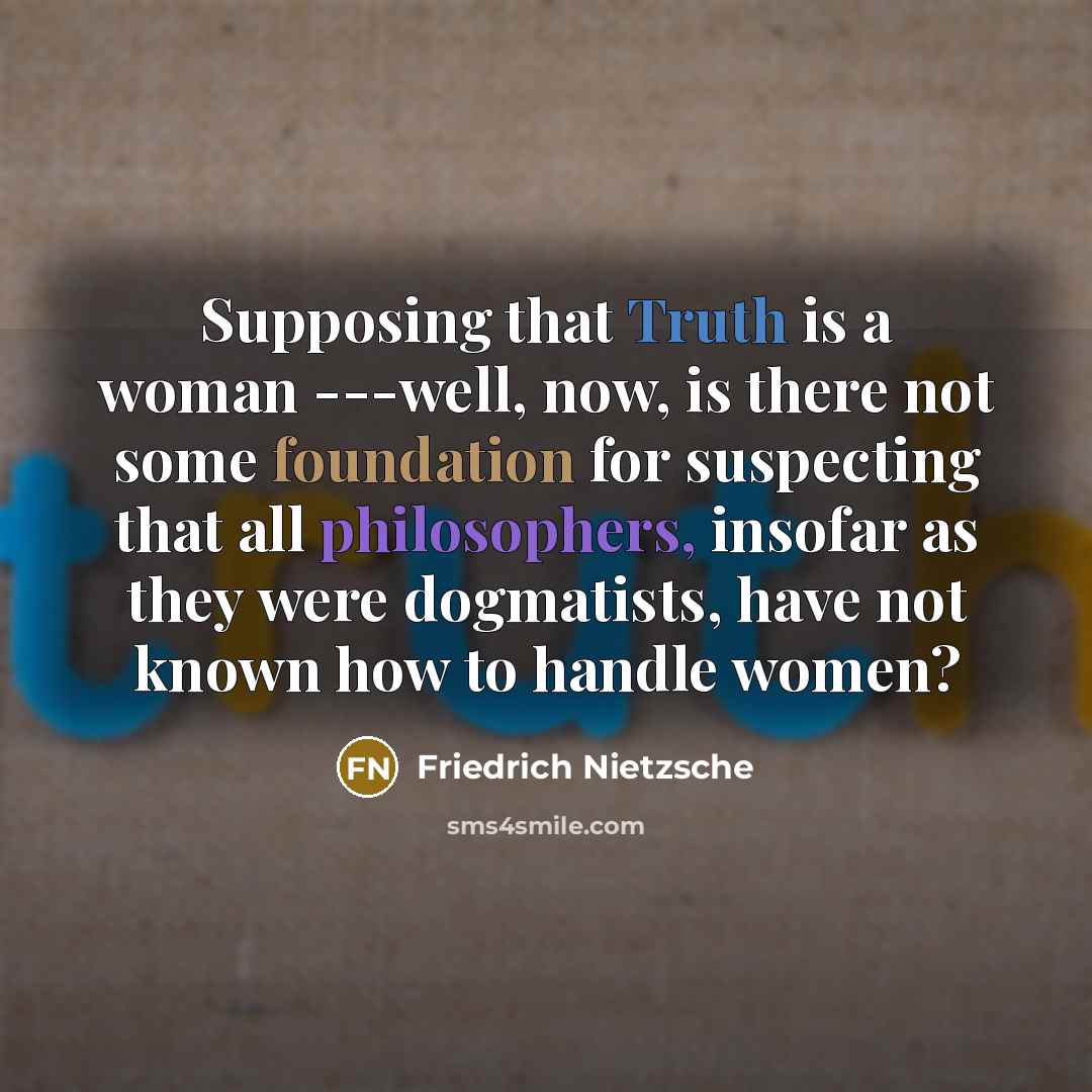 “Supposing that Truth is a woman ---well, now, is there not some foundation for suspecting that all philosophers, insofar as they were dogmatists, have not known how to handle women?” quote by Friedrich Nietzsche