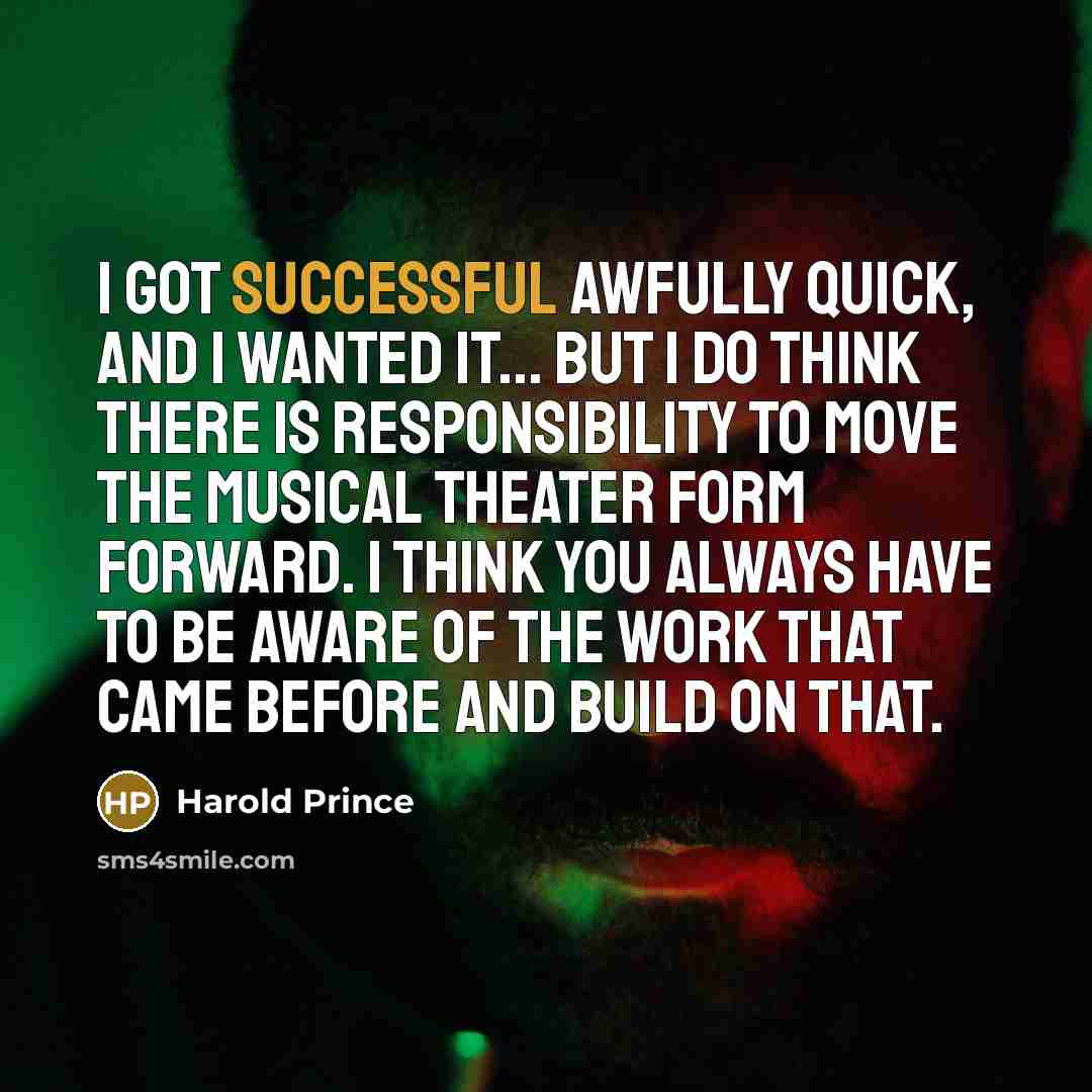 “I got successful awfully quick, and I wanted it... But I do think there is responsibility to move the musical theater form forward. I think you always have to be aware of the work that came before and build on that.” quote by Harold Prince
