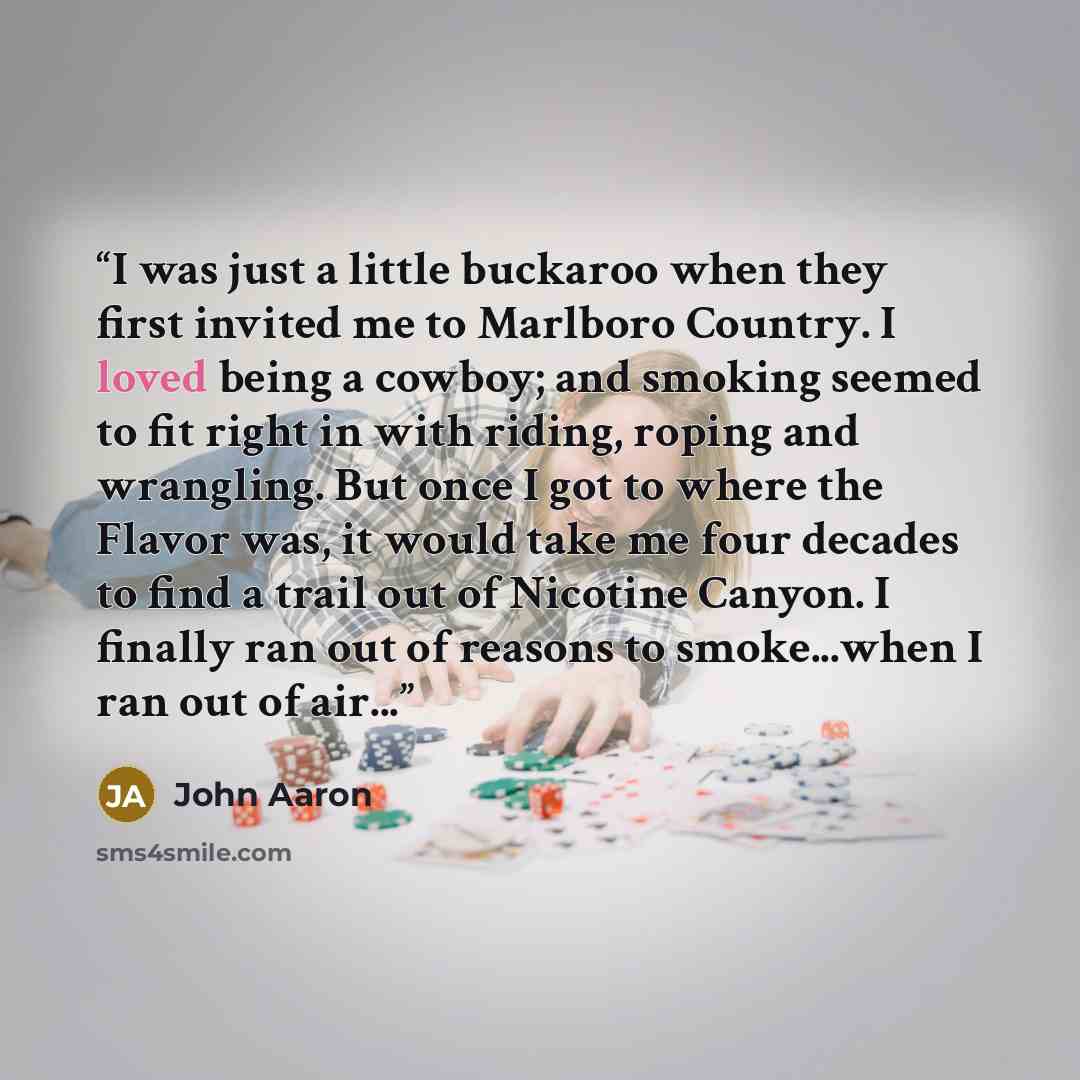 “I was just a little buckaroo when they first invited me to Marlboro Country. I loved being a cowboy; and smoking seemed to fit right in with riding, roping and wrangling. But once I got to where the Flavor was, it would take me four decades to find a trail out of Nicotine Canyon. I finally ran out…” quote by John Aaron