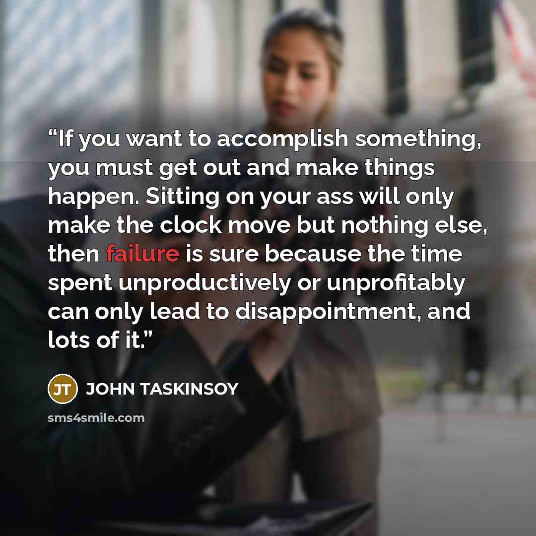 “If you want to accomplish something, you must get out and make things happen. Sitting on your ass will only make the clock move but nothing else, then failure is sure because the time spent unproductively or unprofitably can only lead to disappointment, and lots of it.” quote by JOHN TASKINSOY