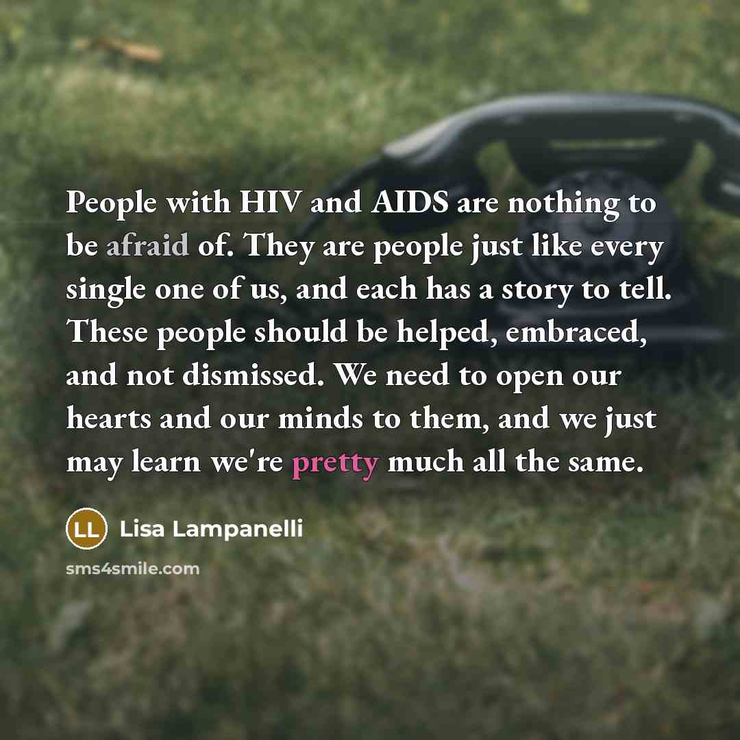 “People with HIV and AIDS are nothing to be afraid of. They are people just like every single one of us, and each has a story to tell. These people should be helped, embraced, and not dismissed. We need to open our hearts and our minds to them, and we just may learn we're pretty much all the same.” quote by Lisa Lampanelli