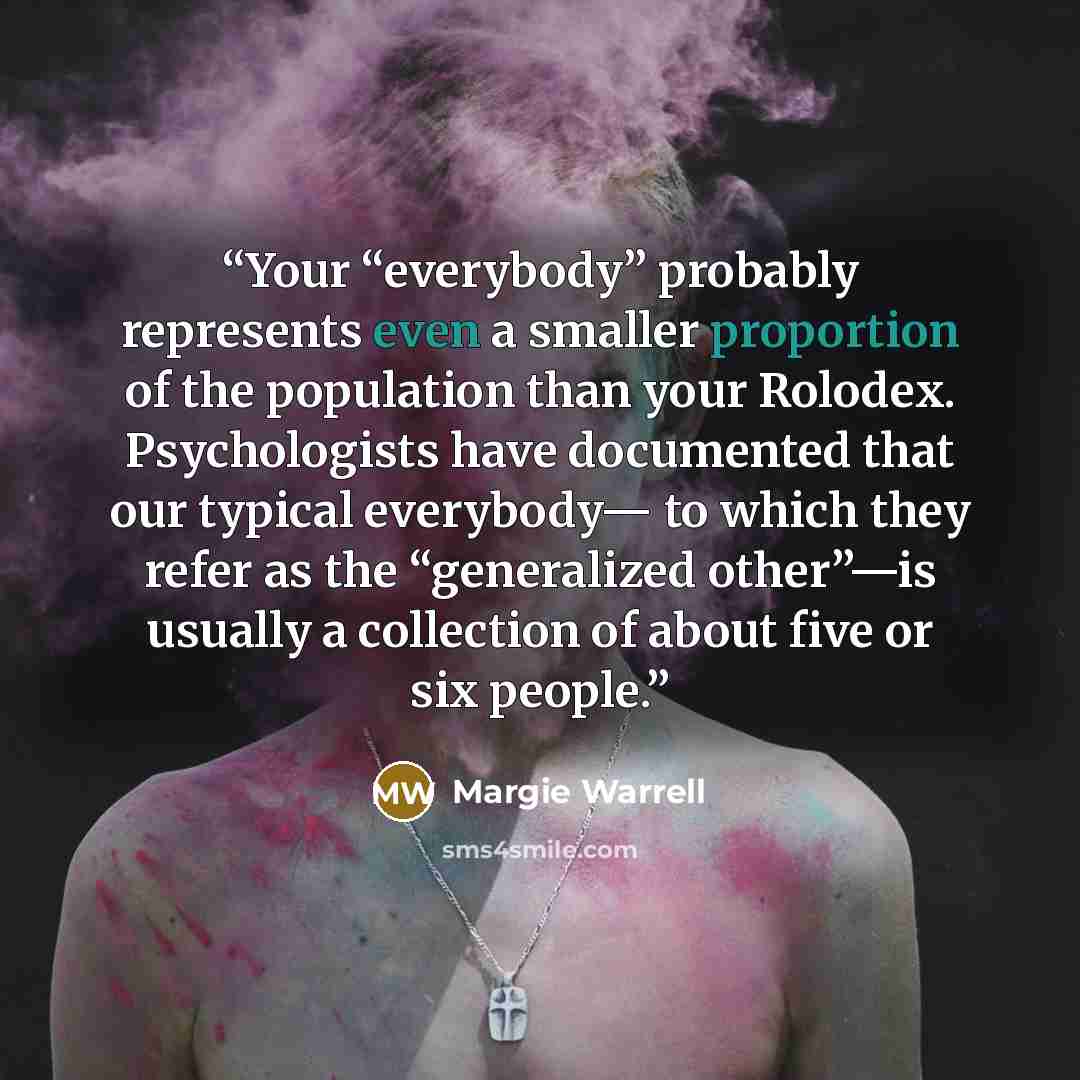 “Your “everybody” probably represents even a smaller proportion of the population than your Rolodex. Psychologists have documented that our typical everybody— to which they refer as the “generalized other”—is usually a collection of about five or six people.” quote by Margie Warrell