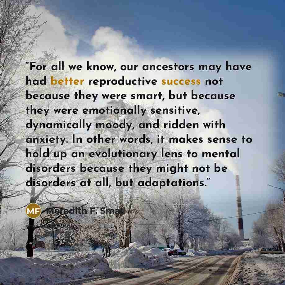 “For all we know, our ancestors may have had better reproductive success not because they were smart, but because they were emotionally sensitive, dynamically moody, and ridden with anxiety. In other words, it makes sense to hold up an evolutionary lens to mental disorders because they might not be…” quote by Meredith F. Small