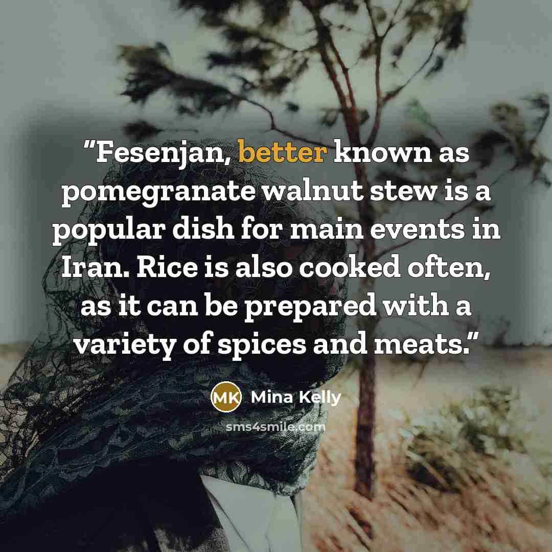 “Fesenjan, better known as pomegranate walnut stew is a popular dish for main events in Iran. Rice is also cooked often, as it can be prepared with a variety of spices and meats.” quote by Mina Kelly