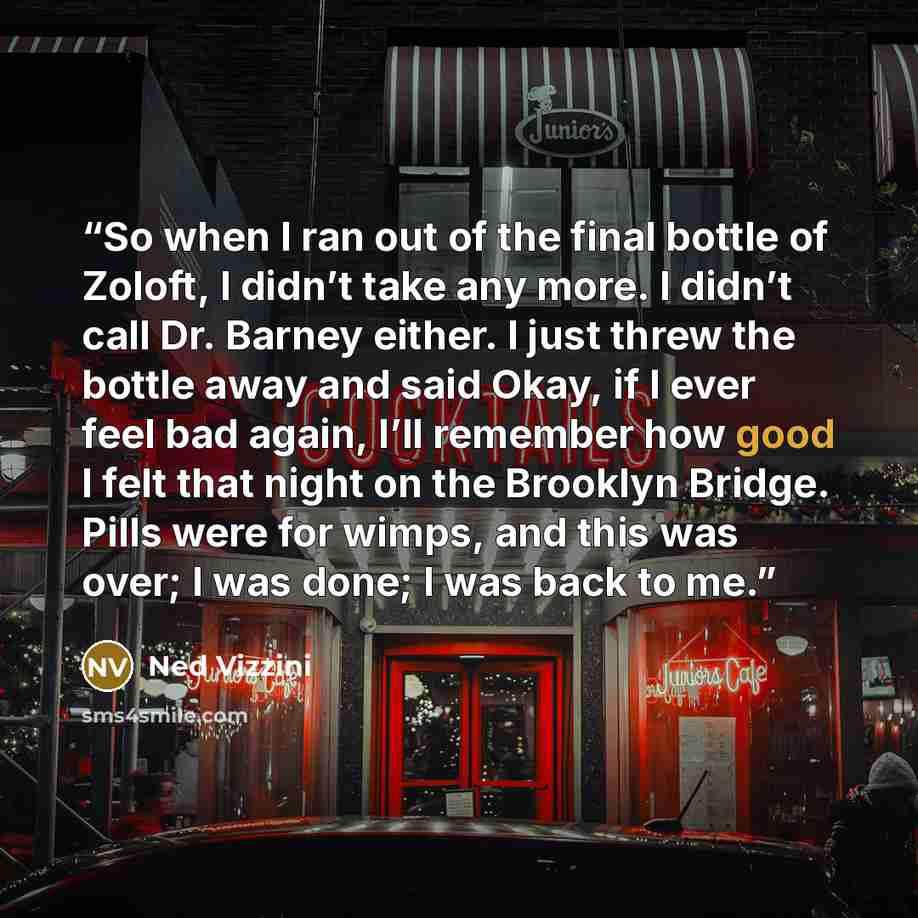 “So when I ran out of the final bottle of Zoloft, I didn’t take any more. I didn’t call Dr. Barney either. I just threw the bottle away and said Okay, if I ever feel bad again, I’ll remember how good I felt that night on the Brooklyn Bridge. Pills were for wimps, and this was over; I was done; I…” quote by Ned Vizzini