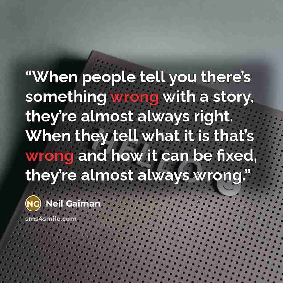 “When people tell you there’s something wrong with a story, they’re almost always right. When they tell what it is that’s wrong and how it can be fixed, they’re almost always wrong.” quote by Neil Gaiman