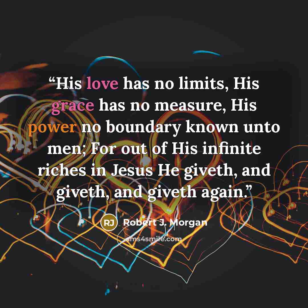 “His love has no limits, His grace has no measure, His power no boundary known unto men; For out of His infinite riches in Jesus He giveth, and giveth, and giveth again.” quote by Robert J. Morgan