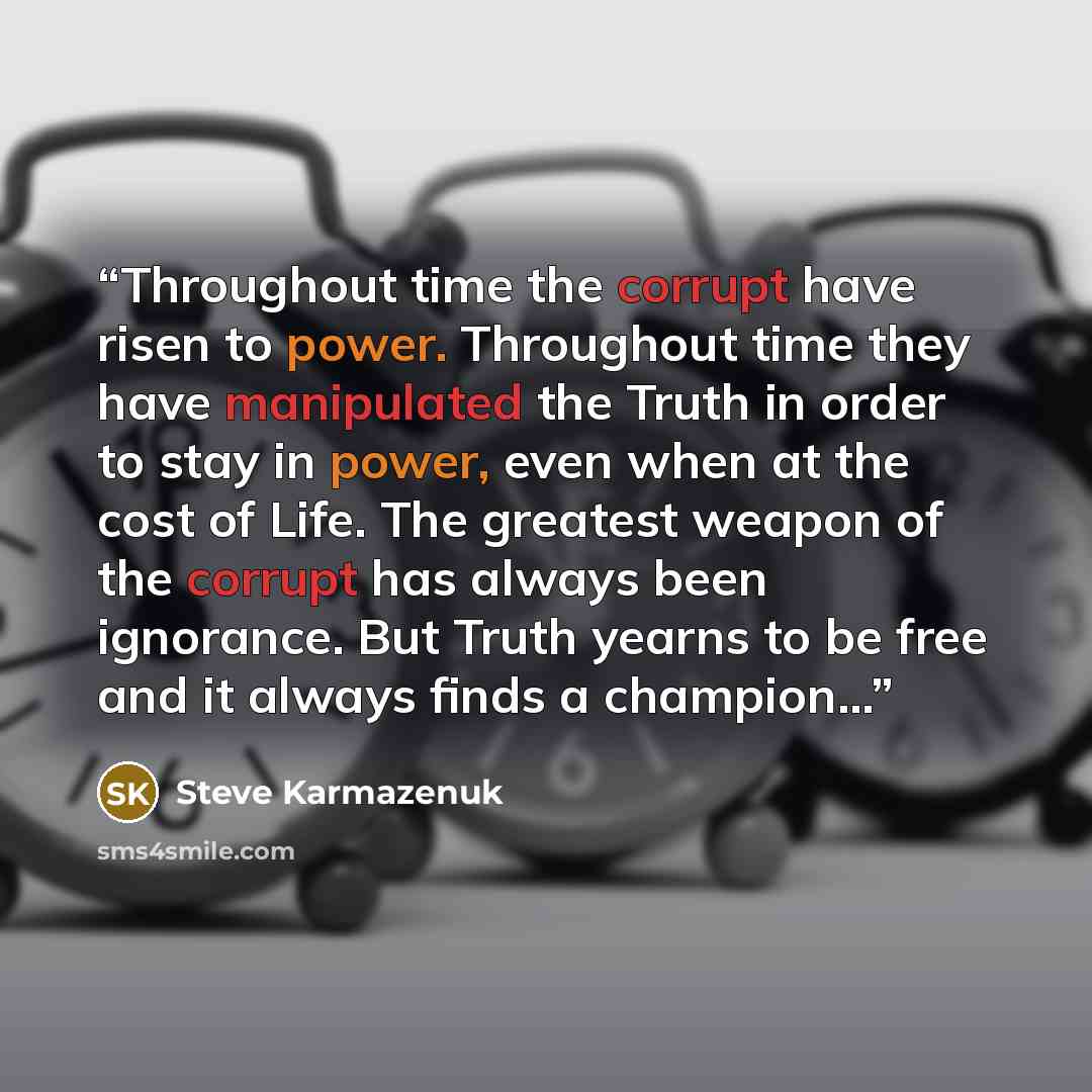 “Throughout time the corrupt have risen to power. Throughout time they have manipulated the Truth in order to stay in power, even when at the cost of Life. The greatest weapon of the corrupt has always been ignorance. But Truth yearns to be free and it always finds a champion…” quote by Steve Karmazenuk