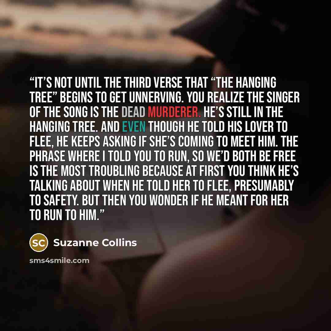 “it’s not until the third verse that “The Hanging Tree” begins to get unnerving. You realize the singer of the song is the dead murderer. He’s still in the hanging tree. And even though he told his lover to flee, he keeps asking if she’s coming to meet him. The phrase Where I told you to run, so…” quote by Suzanne Collins