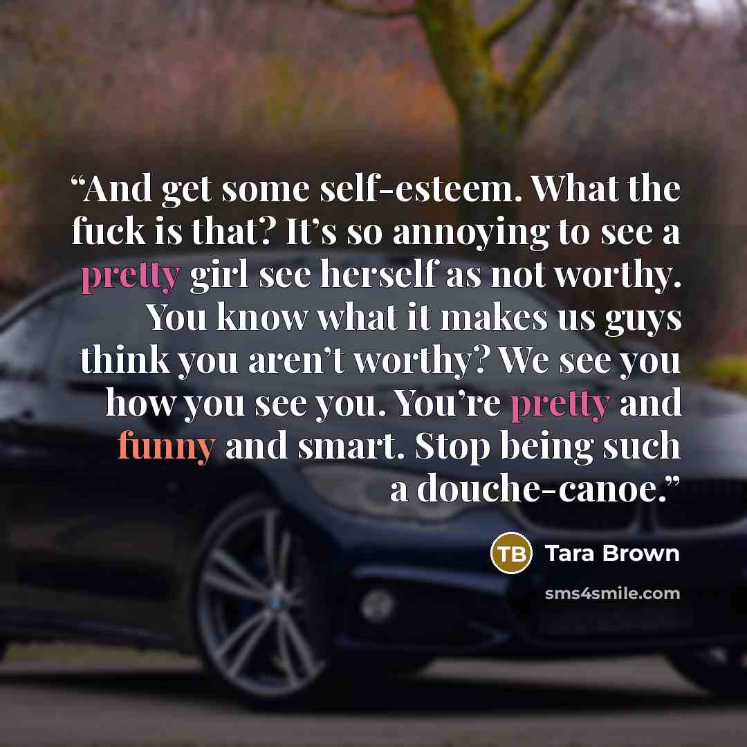 “And get some self-esteem. What the fuck is that? It’s so annoying to see a pretty girl see herself as not worthy. You know what it makes us guys think you aren’t worthy? We see you how you see you. You’re pretty and funny and smart. Stop being such a douche-canoe.” quote by Tara Brown