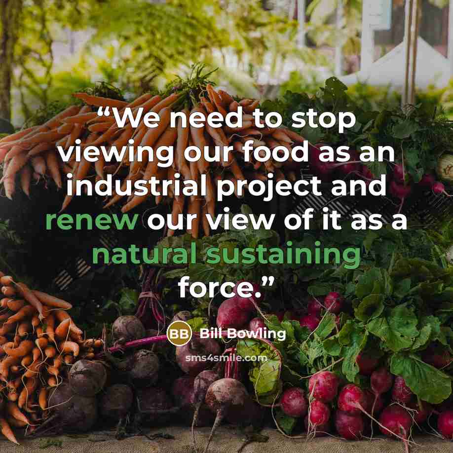 “We need to stop viewing our food as an industrial project and renew our view of it as a natural sustaining force.” quote by Bill Bowling