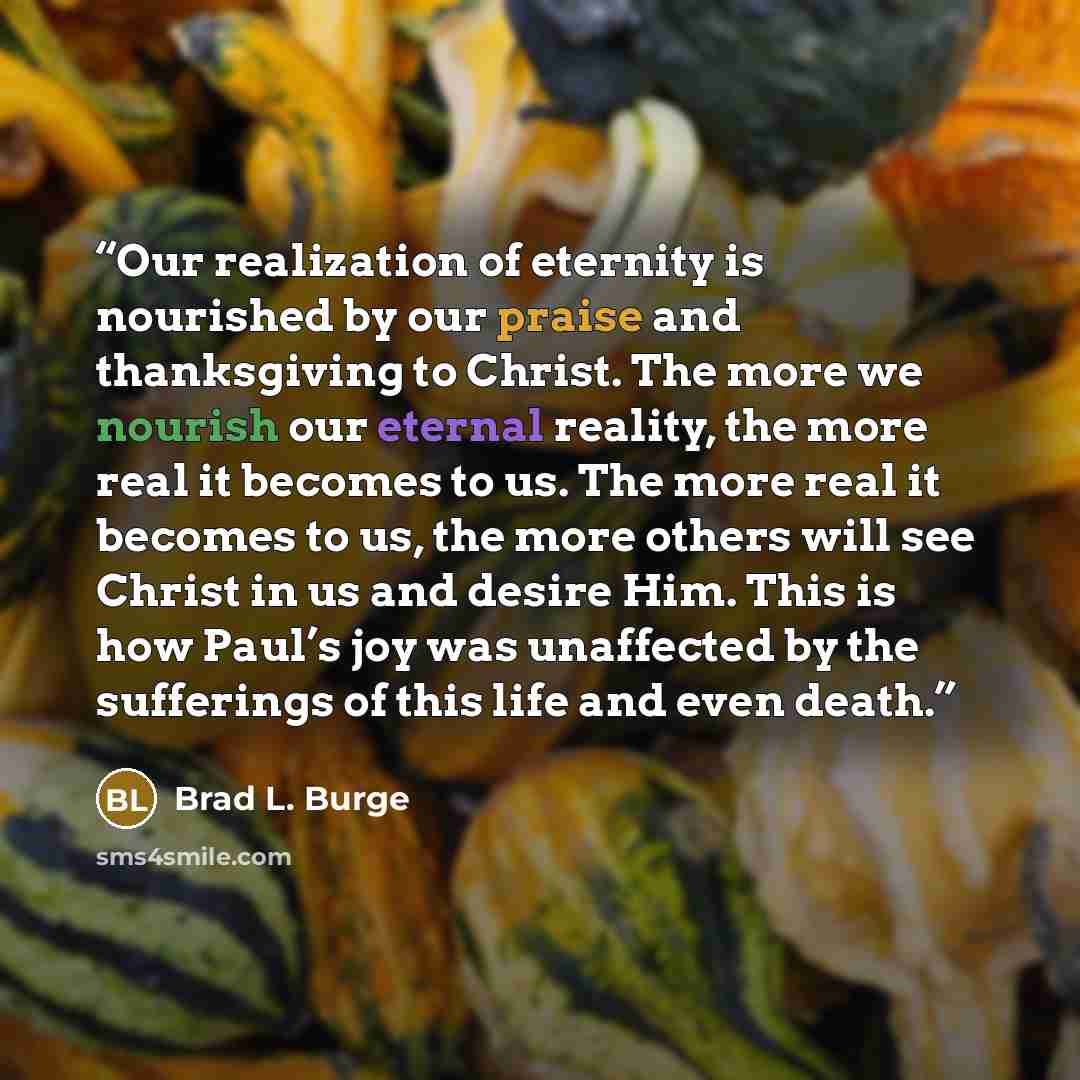 “Our realization of eternity is nourished by our praise and thanksgiving to Christ. The more we nourish our eternal reality, the more real it becomes to us. The more real it becomes to us, the more others will see Christ in us and desire Him. This is how Paul’s joy was unaffected by the sufferings…” quote by Brad L. Burge