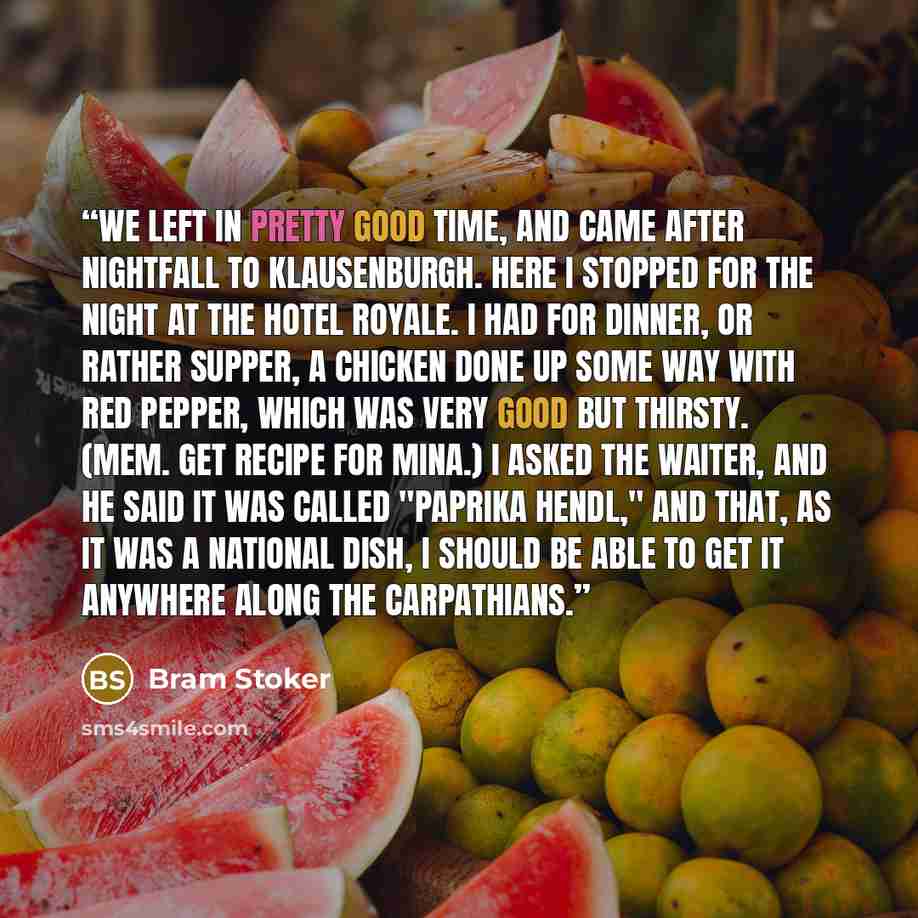 “We left in pretty good time, and came after nightfall to Klausenburgh. Here I stopped for the night at the Hotel Royale. I had for dinner, or rather supper, a chicken done up some way with red pepper, which was very good but thirsty. (Mem. get recipe for Mina.) I asked the waiter, and he said it…” quote by Bram Stoker