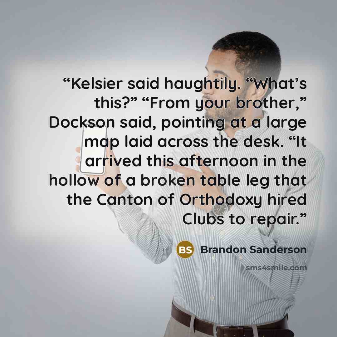“Kelsier said haughtily. “What’s this?” “From your brother,” Dockson said, pointing at a large map laid across the desk. “It arrived this afternoon in the hollow of a broken table leg that the Canton of Orthodoxy hired Clubs to repair.” quote by Brandon Sanderson