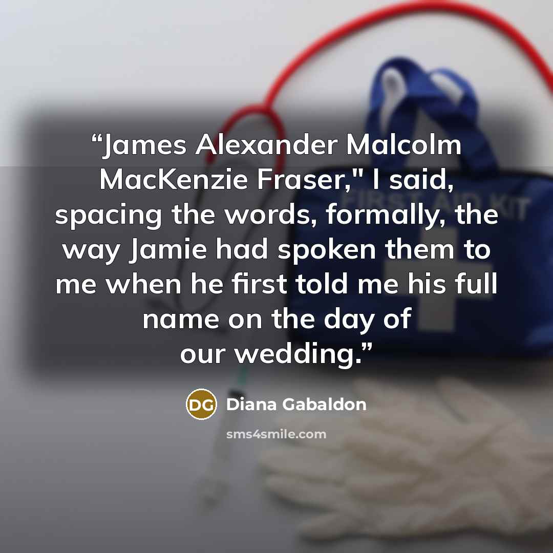 “James Alexander Malcolm MacKenzie Fraser," I said, spacing the words, formally, the way Jamie had spoken them to me when he first told me his full name on the day of our wedding.” quote by Diana Gabaldon