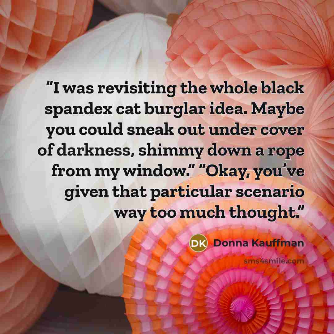 “I was revisiting the whole black spandex cat burglar idea. Maybe you could sneak out under cover of darkness, shimmy down a rope from my window.” “Okay, you’ve given that particular scenario way too much thought.” quote by Donna Kauffman